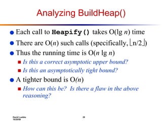 Analyzing BuildHeap() Each call to  Heapify()  takes O(lg  n ) time There are O( n ) such calls (specifically,   n/2  ) Thus the running time is O( n  lg  n ) Is this a correct asymptotic upper bound? Is this an asymptotically tight bound? A tighter bound is O (n )  How can this be?  Is there a flaw in the above reasoning? 
