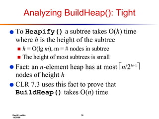 Analyzing BuildHeap(): Tight To  Heapify()  a subtree takes O( h ) time where  h  is the height of the subtree h  = O(lg  m ), m = # nodes in subtree The height of most subtrees is small Fact: an  n -element heap has at most   n /2 h +1   nodes of height  h CLR 7.3 uses this fact to prove that  BuildHeap()  takes O( n ) time  