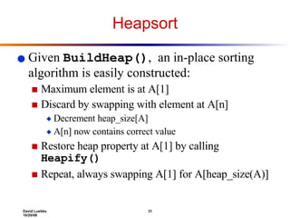 Heapsort Given  BuildHeap() ,  an in-place sorting algorithm is easily constructed: Maximum element is at A[1] Discard by swapping with element at A[n] Decrement heap_size[A] A[n] now contains correct value Restore heap property at A[1] by calling  Heapify() Repeat, always swapping A[1] for A[heap_size(A)] 