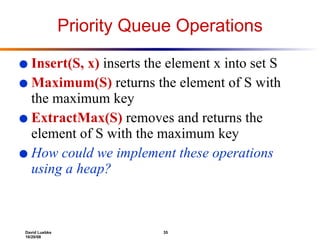 Priority Queue Operations Insert(S, x)  inserts the element x into set S Maximum(S)  returns the element of S with the maximum key ExtractMax(S)  removes and returns the element of S with the maximum key How could we implement these operations using a heap? 