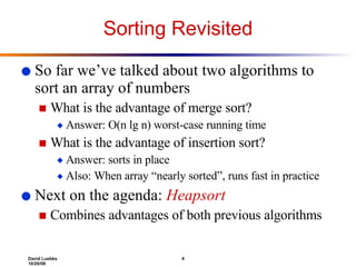 Sorting Revisited So far we’ve talked about two algorithms to sort an array of numbers What is the advantage of merge sort? Answer: O(n lg n) worst-case running time What is the advantage of insertion sort? Answer: sorts in place Also: When array “nearly sorted”, runs fast in practice Next on the agenda:  Heapsort Combines advantages of both previous algorithms 