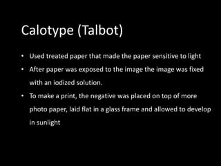 Calotype (Talbot)
• Used treated paper that made the paper sensitive to light
• After paper was exposed to the image the image was fixed
  with an iodized solution.
• To make a print, the negative was placed on top of more
  photo paper, laid flat in a glass frame and allowed to develop
  in sunlight
 