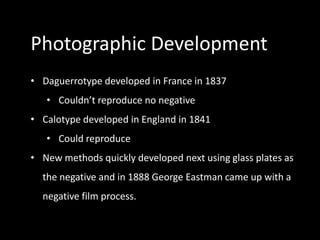 Photographic Development
• Daguerrotype developed in France in 1837
   • Couldn’t reproduce no negative
• Calotype developed in England in 1841
   • Could reproduce
• New methods quickly developed next using glass plates as
  the negative and in 1888 George Eastman came up with a
  negative film process.
 