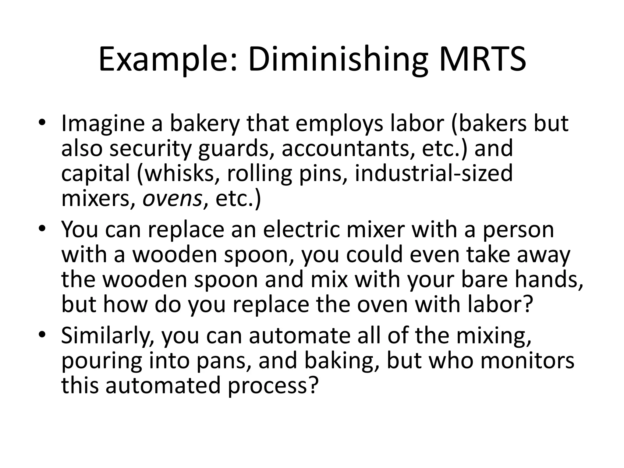 Example: Diminishing MRTS
• Imagine a bakery that employs labor (bakers but
  also security guards, accountants, etc.) and
  capital (whisks, rolling pins, industrial-sized
  mixers, ovens, etc.)
• You can replace an electric mixer with a person
  with a wooden spoon, you could even take away
  the wooden spoon and mix with your bare hands,
  but how do you replace the oven with labor?
• Similarly, you can automate all of the mixing,
  pouring into pans, and baking, but who monitors
  this automated process?
 