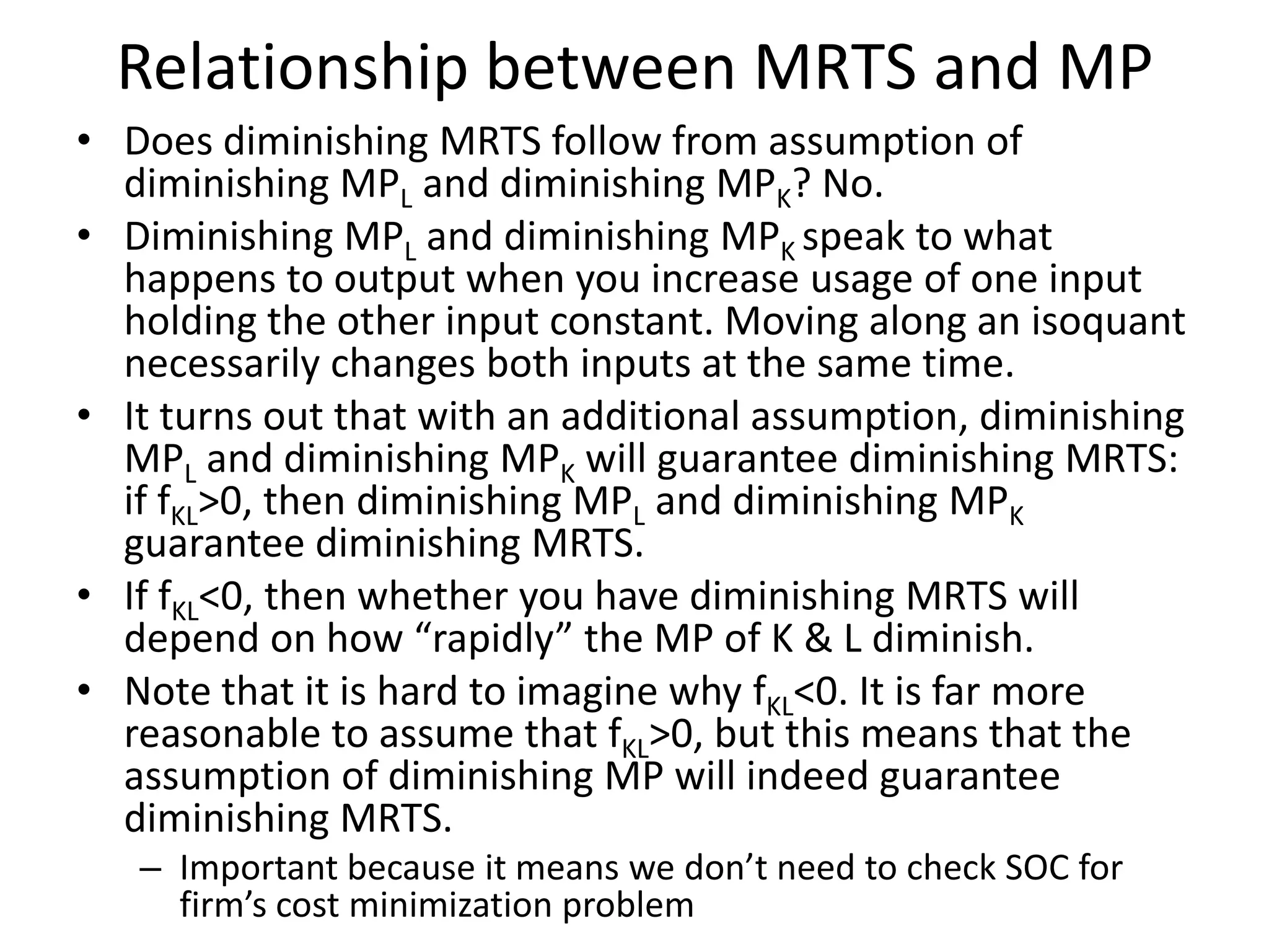 Relationship between MRTS and MP
• Does diminishing MRTS follow from assumption of
  diminishing MPL and diminishing MPK? No.
• Diminishing MPL and diminishing MPK speak to what
  happens to output when you increase usage of one input
  holding the other input constant. Moving along an isoquant
  necessarily changes both inputs at the same time.
• It turns out that with an additional assumption, diminishing
  MPL and diminishing MPK will guarantee diminishing MRTS:
  if fKL>0, then diminishing MPL and diminishing MPK
  guarantee diminishing MRTS.
• If fKL<0, then whether you have diminishing MRTS will
  depend on how “rapidly” the MP of K & L diminish.
• Note that it is hard to imagine why fKL<0. It is far more
  reasonable to assume that fKL>0, but this means that the
  assumption of diminishing MP will indeed guarantee
  diminishing MRTS.
   – Important because it means we don’t need to check SOC for
     firm’s cost minimization problem
 