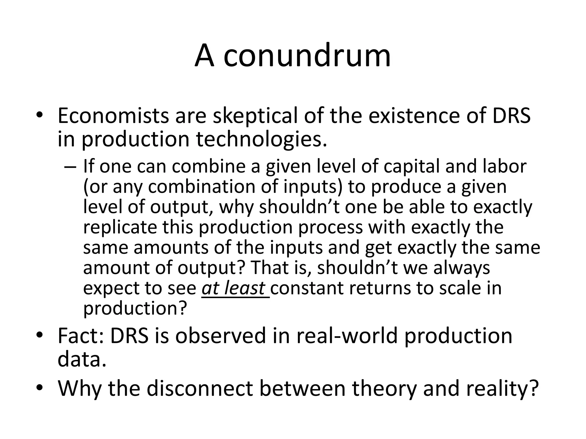 A conundrum
• Economists are skeptical of the existence of DRS
  in production technologies.
  – If one can combine a given level of capital and labor
    (or any combination of inputs) to produce a given
    level of output, why shouldn’t one be able to exactly
    replicate this production process with exactly the
    same amounts of the inputs and get exactly the same
    amount of output? That is, shouldn’t we always
    expect to see at least constant returns to scale in
    production?
• Fact: DRS is observed in real-world production
  data.
• Why the disconnect between theory and reality?
 