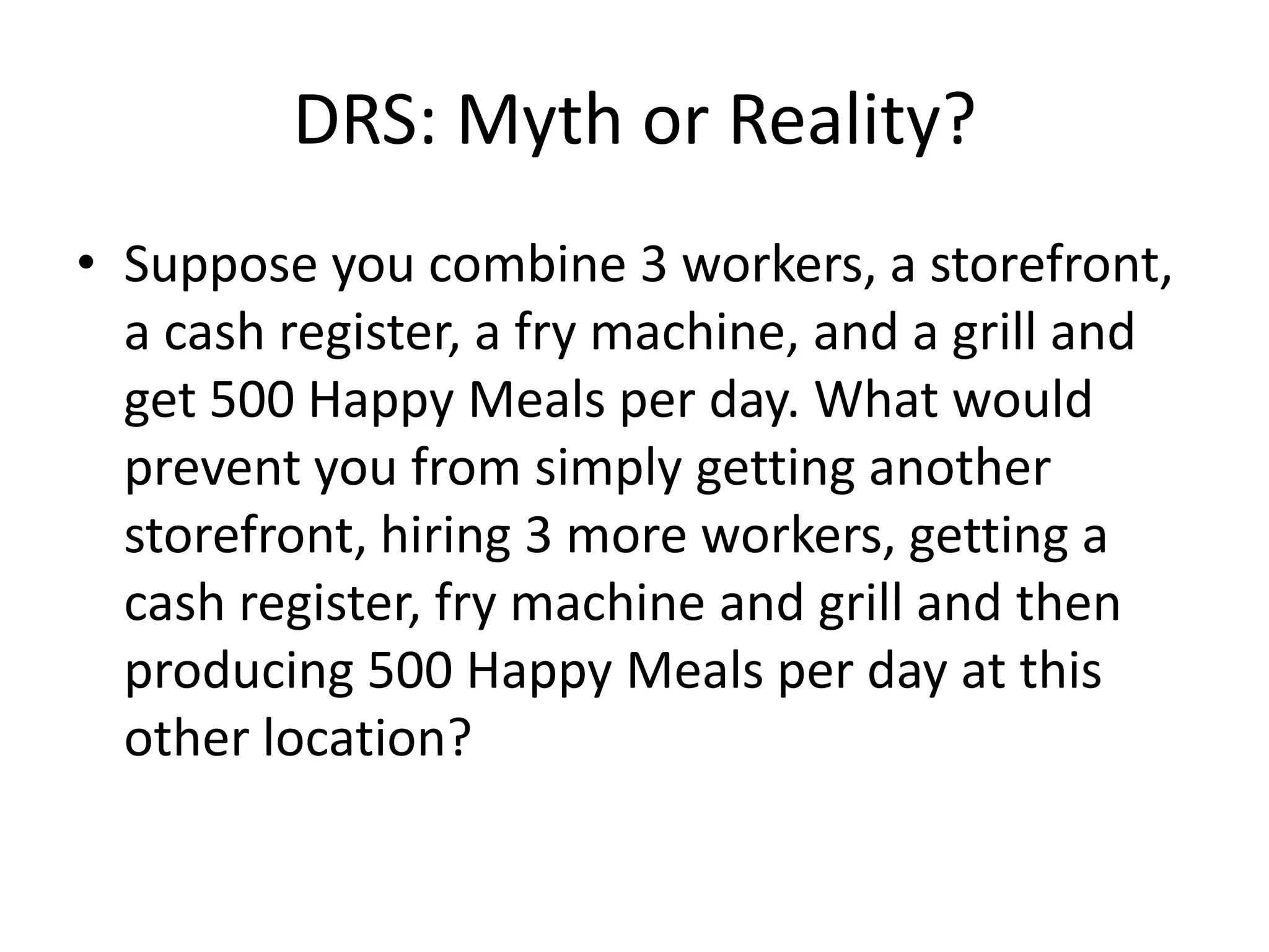 DRS: Myth or Reality?
• Suppose you combine 3 workers, a storefront,
  a cash register, a fry machine, and a grill and
  get 500 Happy Meals per day. What would
  prevent you from simply getting another
  storefront, hiring 3 more workers, getting a
  cash register, fry machine and grill and then
  producing 500 Happy Meals per day at this
  other location?
 