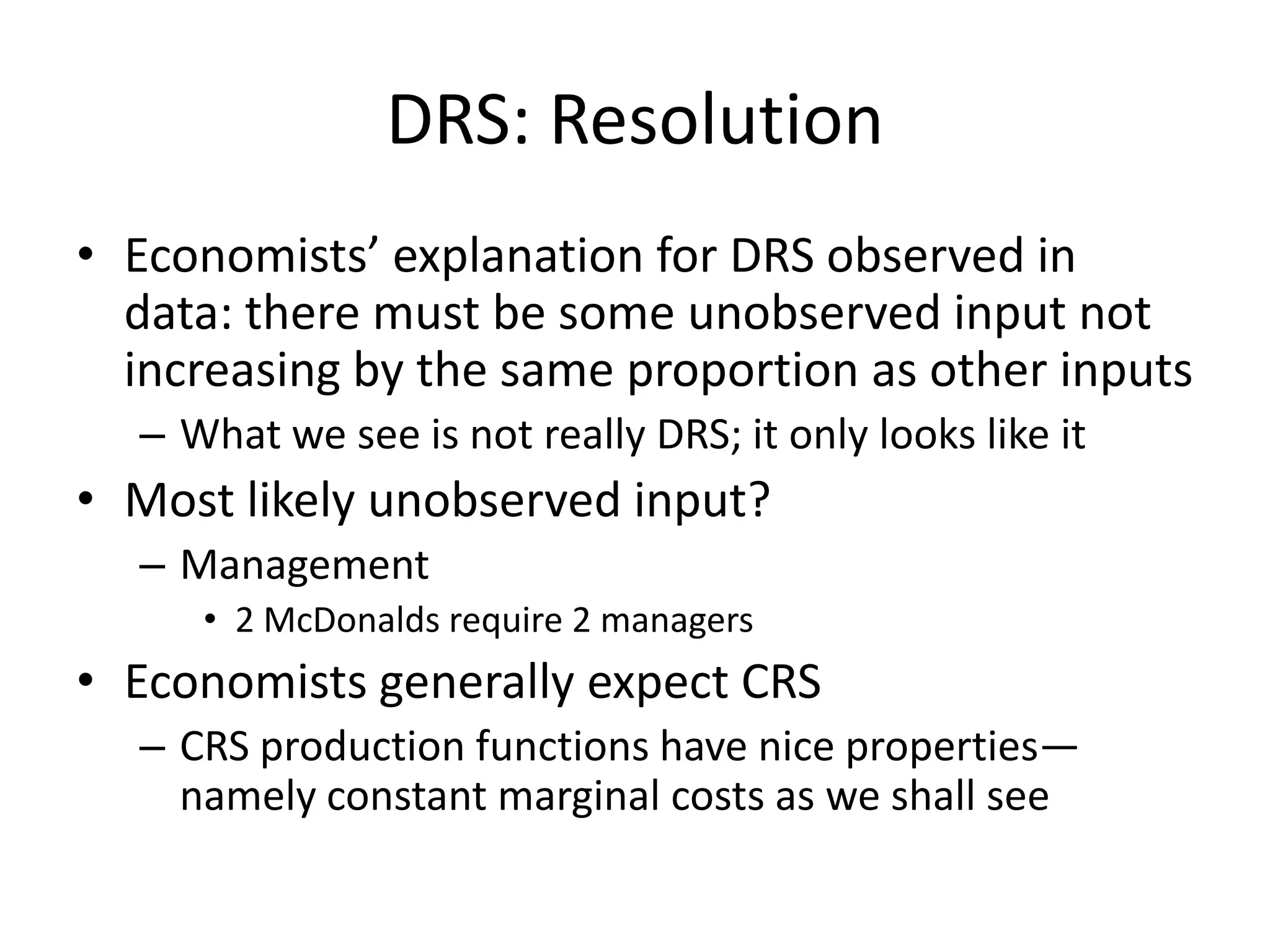DRS: Resolution
• Economists’ explanation for DRS observed in
  data: there must be some unobserved input not
  increasing by the same proportion as other inputs
  – What we see is not really DRS; it only looks like it
• Most likely unobserved input?
  – Management
     • 2 McDonalds require 2 managers
• Economists generally expect CRS
  – CRS production functions have nice properties—
    namely constant marginal costs as we shall see
 