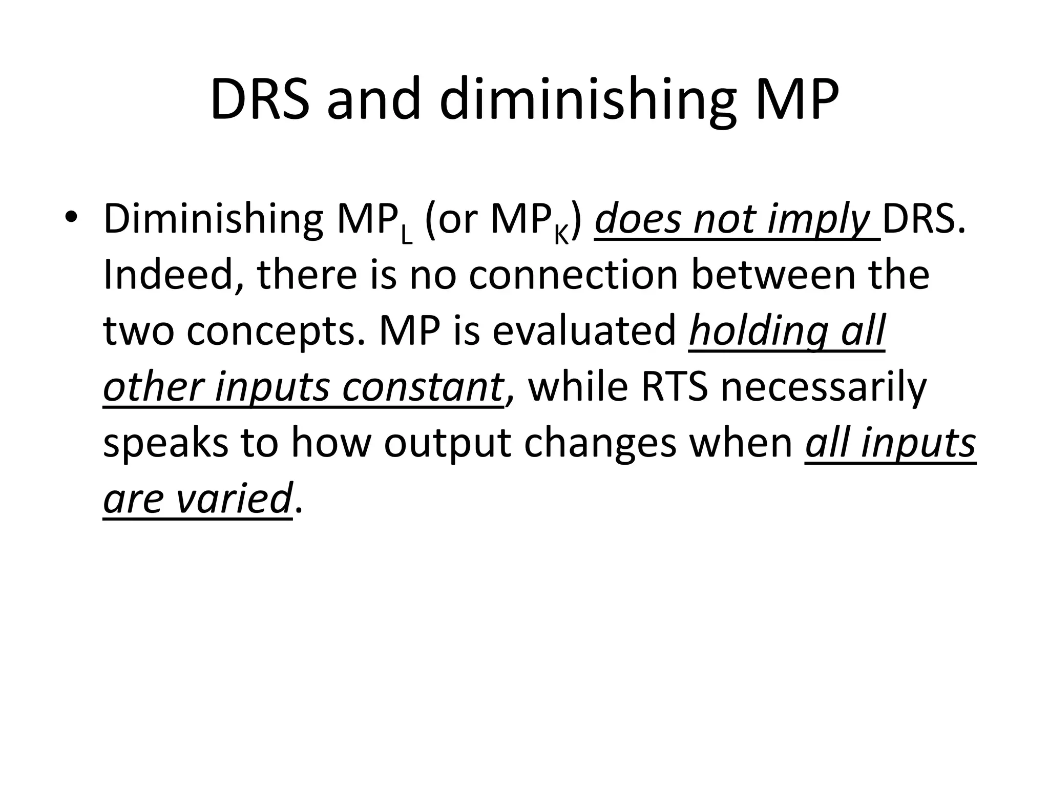 DRS and diminishing MP
• Diminishing MPL (or MPK) does not imply DRS.
  Indeed, there is no connection between the
  two concepts. MP is evaluated holding all
  other inputs constant, while RTS necessarily
  speaks to how output changes when all inputs
  are varied.
 