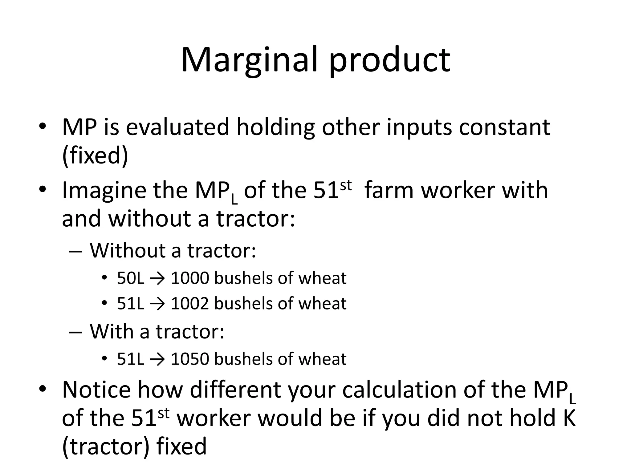 Marginal product
• MP is evaluated holding other inputs constant
  (fixed)
• Imagine the MPL of the 51st farm worker with
  and without a tractor:
  – Without a tractor:
     • 50L → 1000 bushels of wheat
     • 51L → 1002 bushels of wheat
  – With a tractor:
     • 51L → 1050 bushels of wheat
• Notice how different your calculation of the MPL
  of the 51st worker would be if you did not hold K
  (tractor) fixed
 