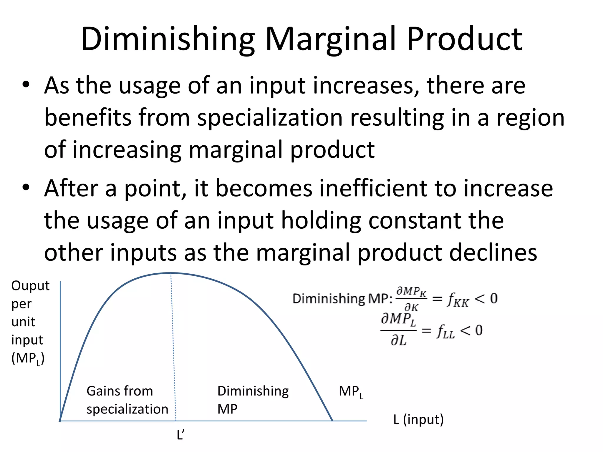 Diminishing Marginal Product
 • As the usage of an input increases, there are
   benefits from specialization resulting in a region
   of increasing marginal product
 • After a point, it becomes inefficient to increase
   the usage of an input holding constant the
   other inputs as the marginal product declines
Ouput
per
unit
input
(MPL)

        Gains from            Diminishing   MPL
        specialization        MP
                                                  L (input)
                         L’
 