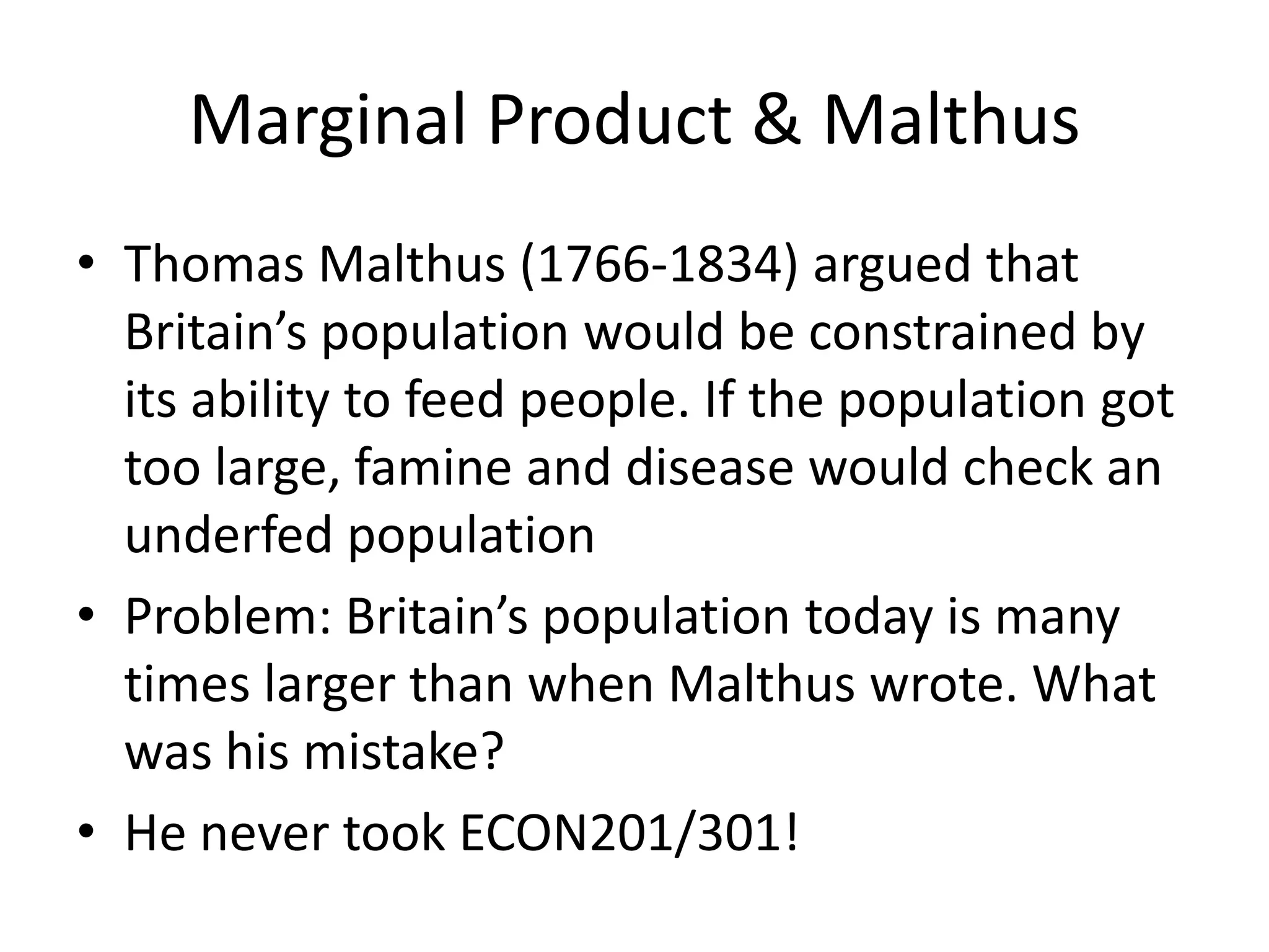 Marginal Product & Malthus
• Thomas Malthus (1766-1834) argued that
  Britain’s population would be constrained by
  its ability to feed people. If the population got
  too large, famine and disease would check an
  underfed population
• Problem: Britain’s population today is many
  times larger than when Malthus wrote. What
  was his mistake?
• He never took ECON201/301!
 