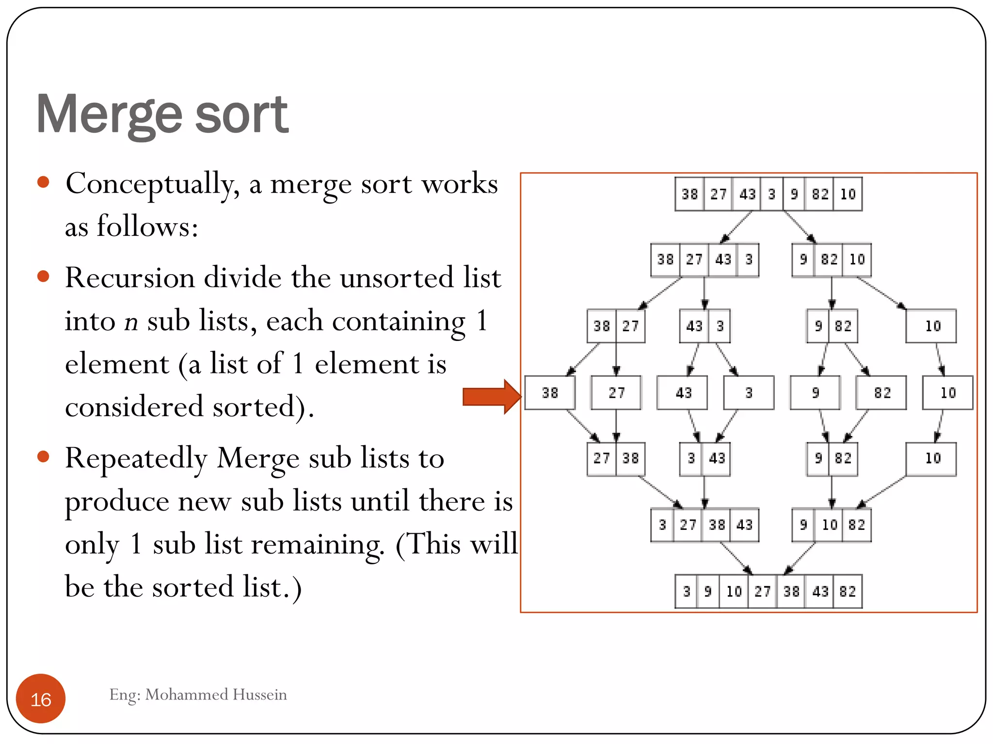Merge sort
 Conceptually, a merge sort works
as follows:
 Recursion divide the unsorted list
into n sub lists, each containing 1
element (a list of 1 element is
considered sorted).
 Repeatedly Merge sub lists to
produce new sub lists until there is
only 1 sub list remaining. (This will
be the sorted list.)
16 Eng: Mohammed Hussein
 