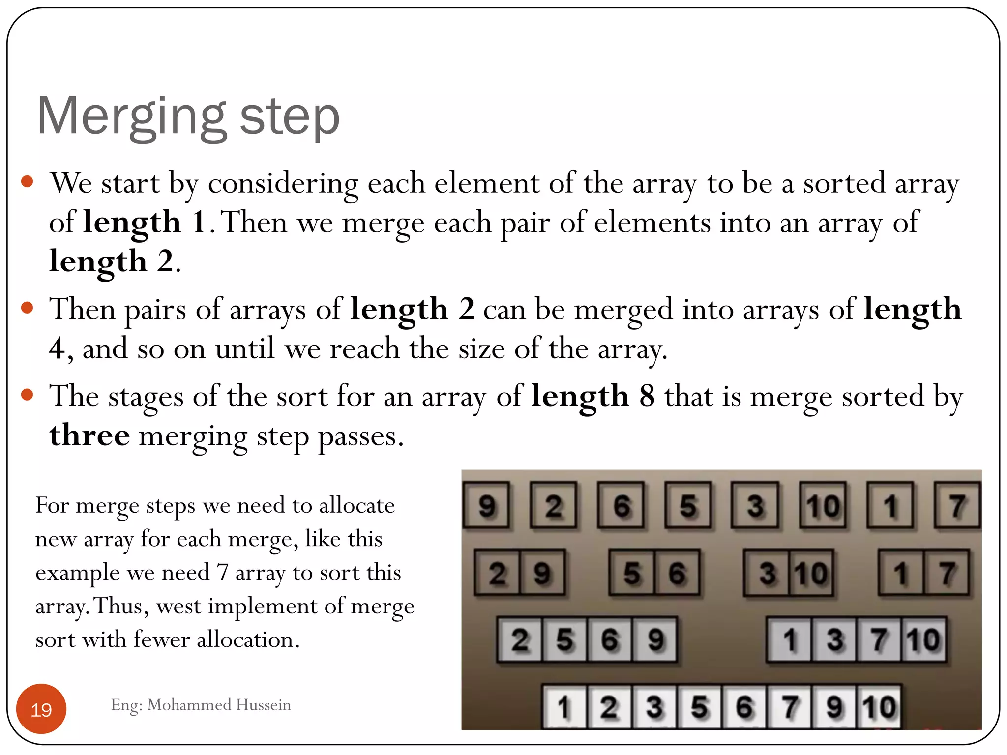Merging step
Eng: Mohammed Hussein19
 We start by considering each element of the array to be a sorted array
of length 1.Then we merge each pair of elements into an array of
length 2.
 Then pairs of arrays of length 2 can be merged into arrays of length
4, and so on until we reach the size of the array.
 The stages of the sort for an array of length 8 that is merge sorted by
three merging step passes.
For merge steps we need to allocate
new array for each merge, like this
example we need 7 array to sort this
array.Thus, west implement of merge
sort with fewer allocation.
 