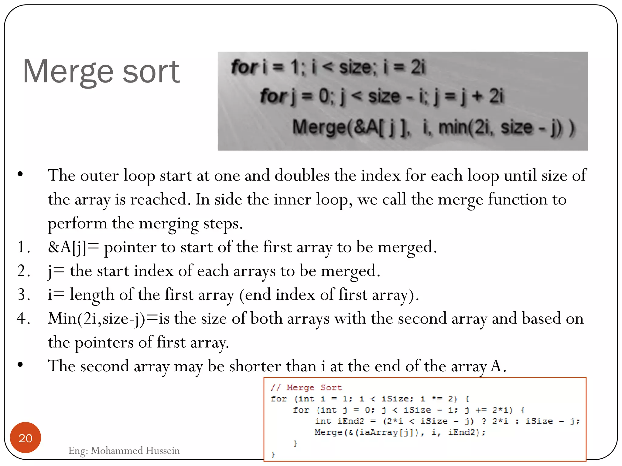 Merge sort
• The outer loop start at one and doubles the index for each loop until size of
the array is reached. In side the inner loop, we call the merge function to
perform the merging steps.
1. &A[j]= pointer to start of the first array to be merged.
2. j= the start index of each arrays to be merged.
3. i= length of the first array (end index of first array).
4. Min(2i,size-j)=is the size of both arrays with the second array and based on
the pointers of first array.
• The second array may be shorter than i at the end of the arrayA.
20
Eng: Mohammed Hussein
 