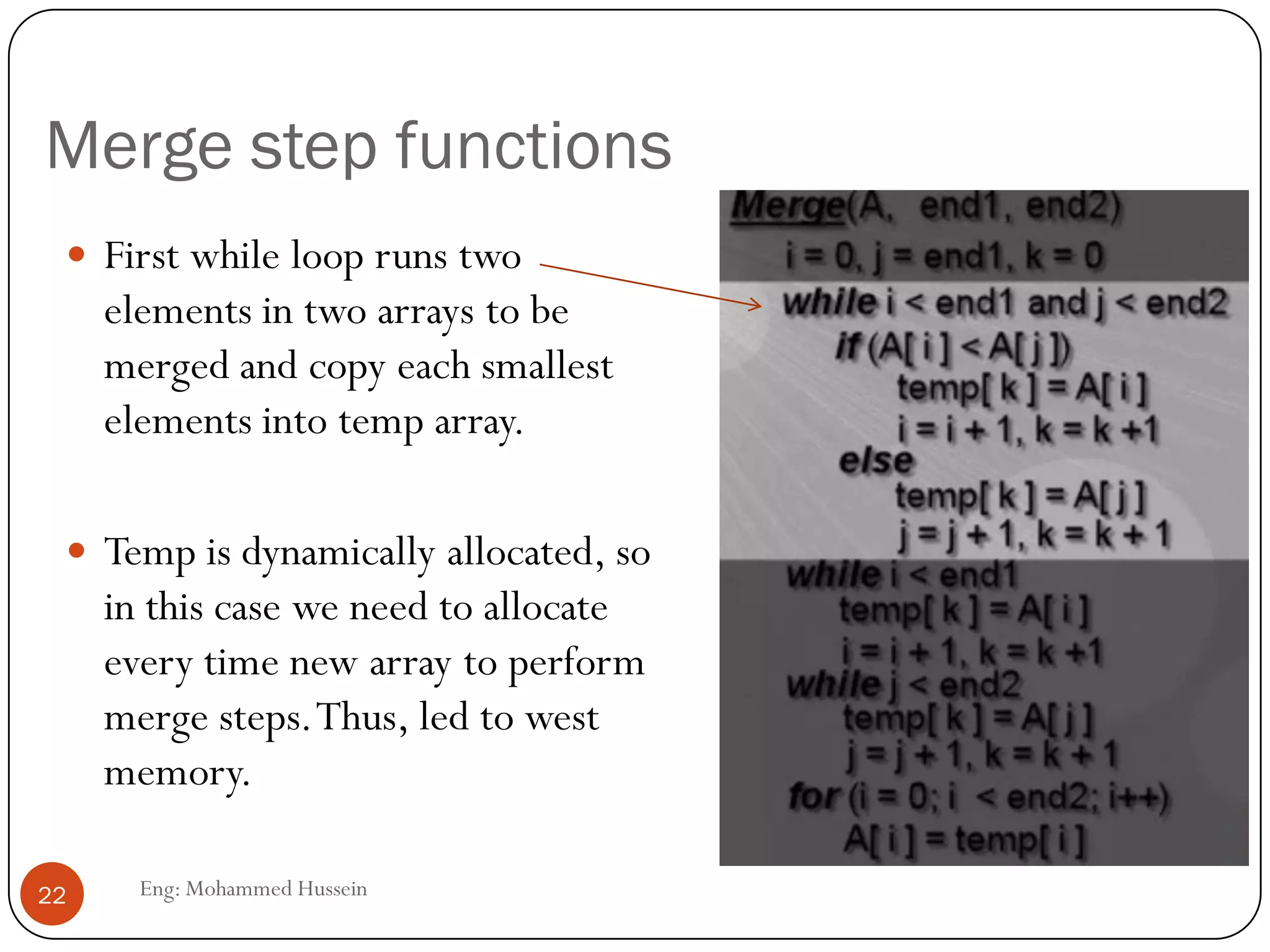 Merge step functions
 First while loop runs two
elements in two arrays to be
merged and copy each smallest
elements into temp array.
 Temp is dynamically allocated, so
in this case we need to allocate
every time new array to perform
merge steps.Thus, led to west
memory.
22 Eng: Mohammed Hussein
 
