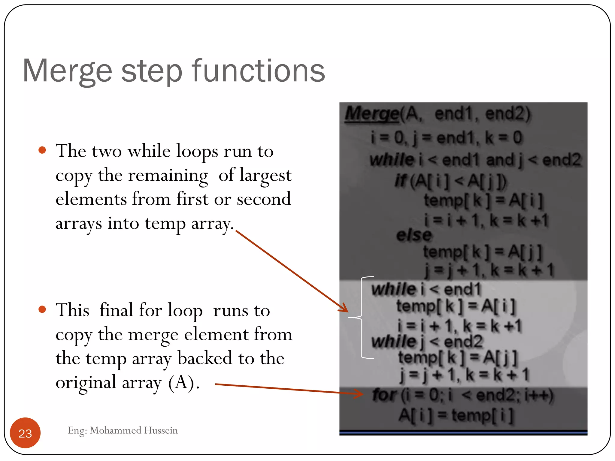 Merge step functions
 The two while loops run to
copy the remaining of largest
elements from first or second
arrays into temp array.
 This final for loop runs to
copy the merge element from
the temp array backed to the
original array (A).
23 Eng: Mohammed Hussein
 
