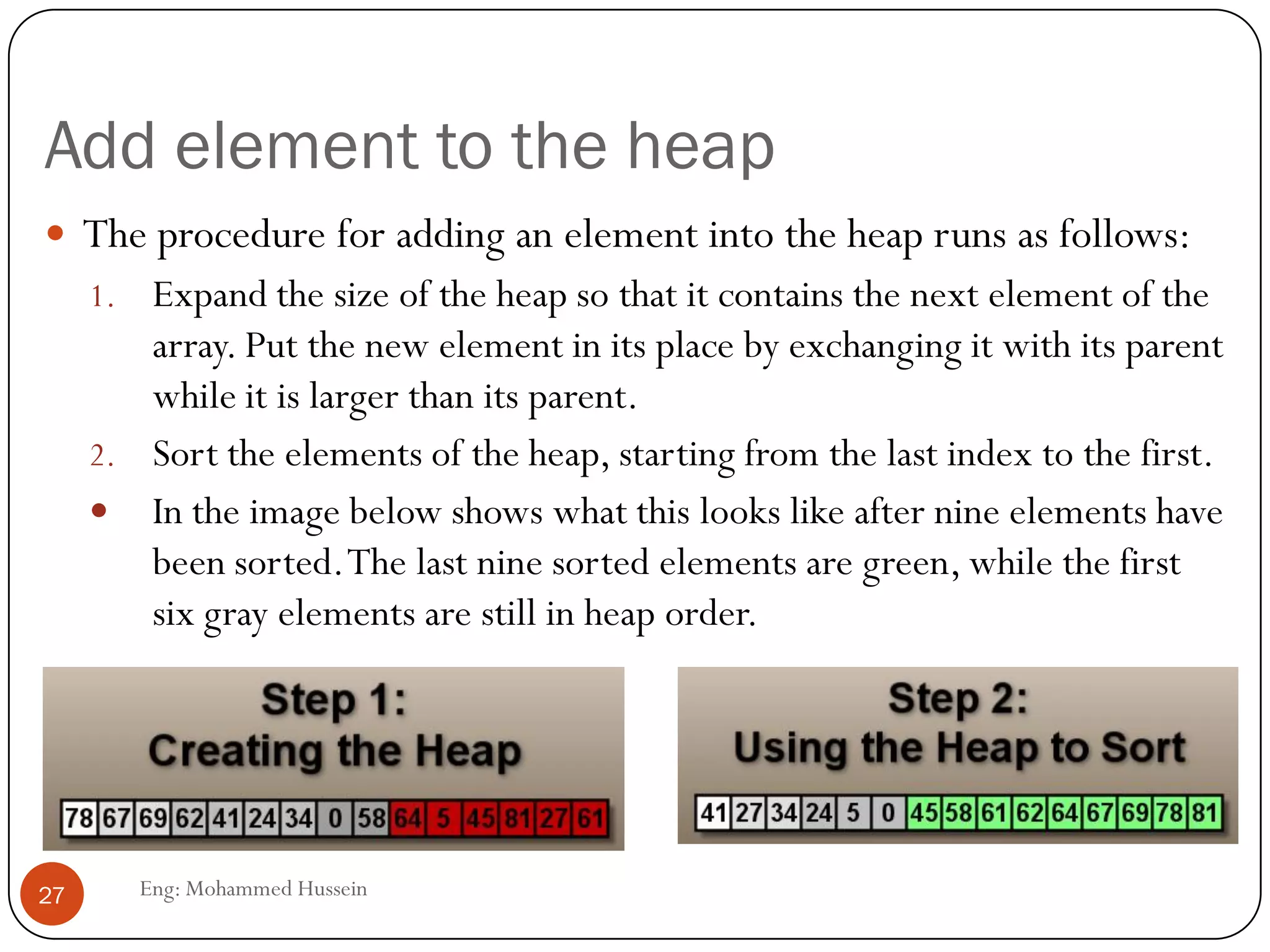 Add element to the heap
Eng: Mohammed Hussein27
 The procedure for adding an element into the heap runs as follows:
1. Expand the size of the heap so that it contains the next element of the
array. Put the new element in its place by exchanging it with its parent
while it is larger than its parent.
2. Sort the elements of the heap, starting from the last index to the first.
 In the image below shows what this looks like after nine elements have
been sorted.The last nine sorted elements are green, while the first
six gray elements are still in heap order.
 