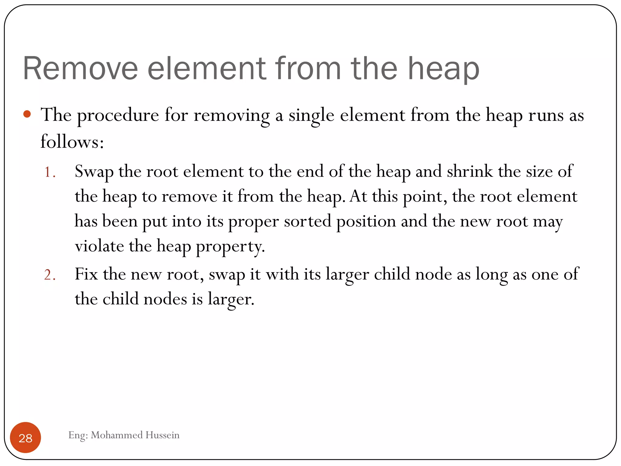 Remove element from the heap
Eng: Mohammed Hussein28
 The procedure for removing a single element from the heap runs as
follows:
1. Swap the root element to the end of the heap and shrink the size of
the heap to remove it from the heap.At this point, the root element
has been put into its proper sorted position and the new root may
violate the heap property.
2. Fix the new root, swap it with its larger child node as long as one of
the child nodes is larger.
 