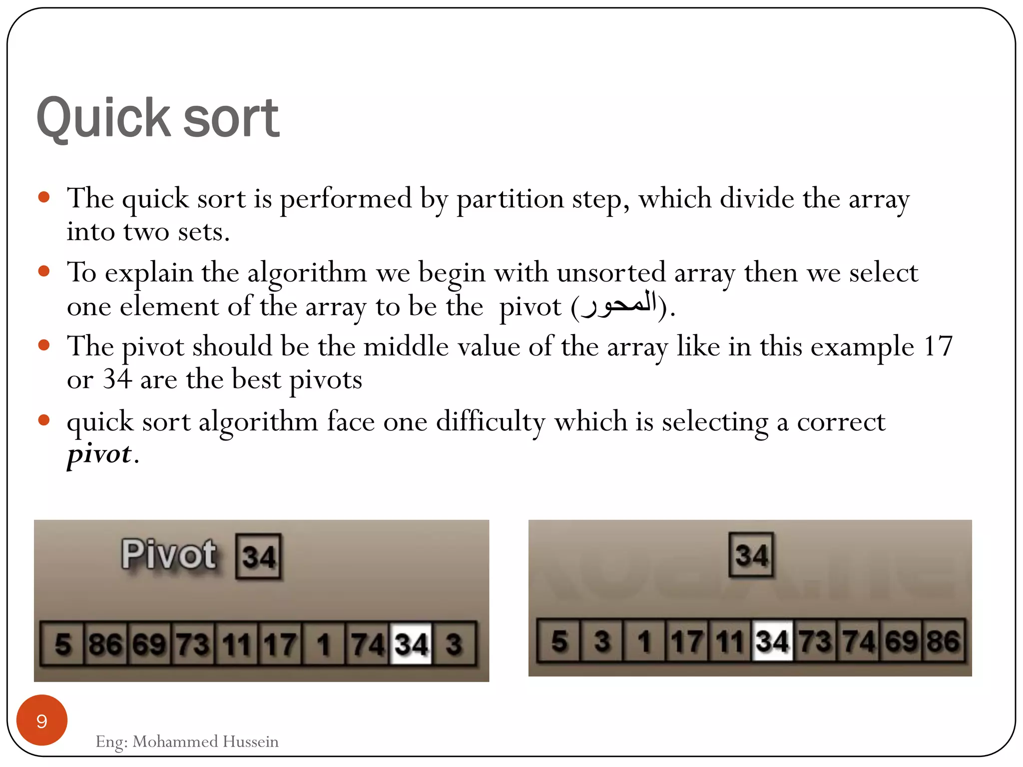 Quick sort
 The quick sort is performed by partition step, which divide the array
into two sets.
 To explain the algorithm we begin with unsorted array then we select
one element of the array to be the pivot (‫.)المحور‬
 The pivot should be the middle value of the array like in this example 17
or 34 are the best pivots
 quick sort algorithm face one difficulty which is selecting a correct
pivot.
9
Eng: Mohammed Hussein
 