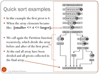 Quick sort examples
10
Eng: Mohammed Hussein
 In this example the first pivot is 4.
 When the array elements became
like: [smaller <= 4 <= larger].
 We call again the Partition function
recursively, which divide the array
before and after of the first pivot.
 At the end all array have been
divided and all pivots collected in
the final array.
 