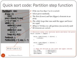 Quick sort code: Partition step function
11 Eng: Mohammed Hussein
 If the size less than 2 so it is sorted.
 Select pivot randomly.
 The first (Lower) and last (Upper) elements in an
array.
 The while loops that runs until the upper and lower
are equal.
 When L=U then we call partition ()recursively until
all elements are sorted.
U=(L+1,size-L-1)
 