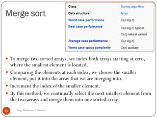 Merge sort
 To merge two sorted arrays, we index both arrays starting at zero,
where the smallest element is located.
 Comparing the elements at each index, we choose the smaller
element, put it into the array that we are merging into.
 Increment the index of the smaller element.
 By this method, we continually select the next smallest element from
the two arrays and merge them into one sorted array.
15 Eng: Mohammed Hussein
 