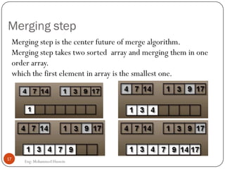 Merging step
Merging step is the center future of merge algorithm.
Merging step takes two sorted array and merging them in one
order array.
which the first element in array is the smallest one.
17
Eng: Mohammed Hussein
 