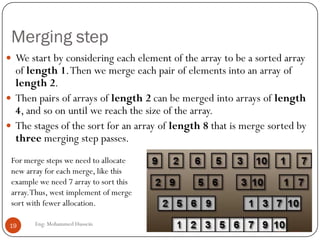 Merging step
Eng: Mohammed Hussein19
 We start by considering each element of the array to be a sorted array
of length 1.Then we merge each pair of elements into an array of
length 2.
 Then pairs of arrays of length 2 can be merged into arrays of length
4, and so on until we reach the size of the array.
 The stages of the sort for an array of length 8 that is merge sorted by
three merging step passes.
For merge steps we need to allocate
new array for each merge, like this
example we need 7 array to sort this
array.Thus, west implement of merge
sort with fewer allocation.
 