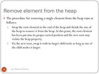 Remove element from the heap
Eng: Mohammed Hussein28
 The procedure for removing a single element from the heap runs as
follows:
1. Swap the root element to the end of the heap and shrink the size of
the heap to remove it from the heap.At this point, the root element
has been put into its proper sorted position and the new root may
violate the heap property.
2. Fix the new root, swap it with its larger child node as long as one of
the child nodes is larger.
 