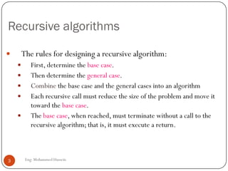 Recursive algorithms
 The rules for designing a recursive algorithm:
 First, determine the base case.
 Then determine the general case.
 Combine the base case and the general cases into an algorithm
 Each recursive call must reduce the size of the problem and move it
toward the base case.
 The base case, when reached, must terminate without a call to the
recursive algorithm; that is, it must execute a return.
3 Eng: Mohammed Hussein
 