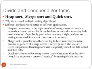 Divide-and-Conquer algorithms
Eng: Mohammed Hussein35
 Heap sort, Merge sort and Quick sort.
 Why do we need multiple sorting algorithms?
 Different methods work better in different applications.
1. Heap sort uses close to the right number of comparisons but needs to
move data around quite a bit. It can be done in a way that uses very little
extra memory. It's probably good when memory is tight, and you are
sorting many small items that come stored in an array.
2. Merge sort is good for data that's too big to have in memory at once,
because its pattern of storage access is very regular. It also uses even
fewer comparisons than heap sort, and is especially suited for data stored
as linked lists.
3. Quick sort also uses few comparisons (somewhat more than the other
two). Like heap sort it can sort "in place" by moving data in an array.
 