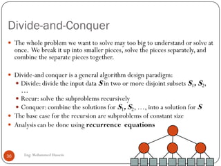 Divide-and-Conquer
 The whole problem we want to solve may too big to understand or solve at
once. We break it up into smaller pieces, solve the pieces separately, and
combine the separate pieces together.
 Divide-and conquer is a general algorithm design paradigm:
 Divide: divide the input data S in two or more disjoint subsets S1, S2,
…
 Recur: solve the subproblems recursively
 Conquer: combine the solutions for S1, S2, …, into a solution for S
 The base case for the recursion are subproblems of constant size
 Analysis can be done using recurrence equations
36 Eng: Mohammed Hussein
 