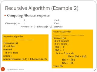 Recursive Algorithm (Example 2)
 Computing Fibonacci sequence
 
   
0 if =0
1 if =1
1 2 otherwise
n
Fibonacci n n
Fibonacci n Fibonacci n


 
   
RecursiveAlgorithm
----------------------------------
Fibonacci (n)
if n=0 then
return 0
if n=1 then
return 1
return Fibonacci (n-1) + Fibonacci (n-2)
Iterative Algorithm
-----------------------------------
Fibonacci (n)
if n=0 return 0
if n=1 return 1
fib1 ← 0
fib2 ← 1
for i ← 2 to n do
fib ← fib1 + fib2
fib1 ← fib2
fib2 ← fib
return fib
5 Eng: Mohammed Hussein
 