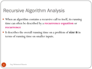 Recursive Algorithm Analysis
 When an algorithm contains a recursive call to itself, its running
time can often be described by a recurrence equation or
recurrence
 It describes the overall running time on a problem of size n in
terms of running time on smaller inputs.
6 Eng: Mohammed Hussein
 