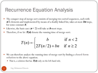 Recurrence Equation Analysis
 The conquer step of merge-sort consists of merging two sorted sequences, each with
n/2 elements and implemented by means of a doubly linked list, takes at most bn steps,
for some constant b.
 Likewise, the basis case (n < 2) will take at b most steps.
 Therefore, if we let T(n) denote the running time of merge-sort:
 We can therefore analyze the running time of merge-sort by finding a closed form
solution to the above equation.
 That is, a solution that has T(n) only on the left-hand side.






2if)2/(2
2if
)(
nbnnT
nb
nT
7 Eng: Mohammed Hussein
 