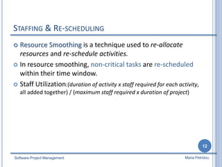 STAFFING & RE-SCHEDULING
 Resource Smoothing is a technique used to re-allocate
resources and re-schedule activities.
 In resource smoothing, non-critical tasks are re-scheduled
within their time window.
 Staff Utilization:(duration of activity x staff required for each activity,
all added together) / (maximum staff required x duration of project)
Software Project Management
12
Maria Petridou
 
