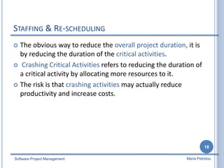 STAFFING & RE-SCHEDULING
 The obvious way to reduce the overall project duration, it is
by reducing the duration of the critical activities.
 Crashing Critical Activities refers to reducing the duration of
a critical activity by allocating more resources to it.
 The risk is that crashing activities may actually reduce
productivity and increase costs.
Software Project Management
18
Maria Petridou
 