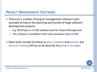 PROJECT MANAGEMENT SOFTWARE
 There are a number of project management software tools
available to help in the planning and control of large software
development projects.
 E.g. MS Project is a CASE software tool for Project Management
 This software is available in the main computer room in CSIT
 Most tools include functions to plan, schedule and control, but
decision-making still has to be done by the project manager.
Software Project Management
24
Maria Petridou
 
