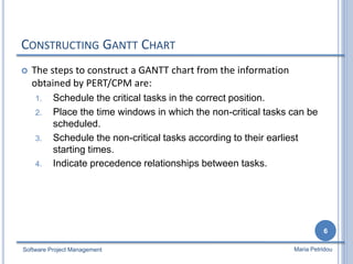 CONSTRUCTING GANTT CHART
 The steps to construct a GANTT chart from the information
obtained by PERT/CPM are:
1. Schedule the critical tasks in the correct position.
2. Place the time windows in which the non-critical tasks can be
scheduled.
3. Schedule the non-critical tasks according to their earliest
starting times.
4. Indicate precedence relationships between tasks.
Software Project Management
6
Maria Petridou
 