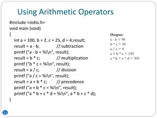 Using Arithmetic Operators
11
#include <stdio.h>
void main (void)
{
int a = 100, b = 2, c = 25, d = 4,result;
result = a - b; // subtraction
printf ("a - b = %in", result);
result = b * c; // multiplication
printf ("b * c = %in", result);
result = a / c; // division
printf ("a / c = %in", result);
result = a + b * c; // precedence
printf ("a + b * c = %in", result);
printf ("a * b + c * d = %in", a * b + c * d);
}
Output:
a - b = 98
b * c = 50
a / c = 4
a + b * c = 150
a * b + c * d = 300
 