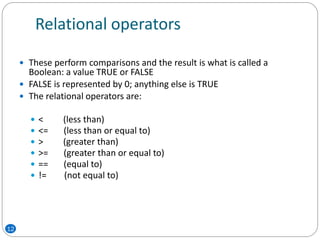Relational operators
 These perform comparisons and the result is what is called a
Boolean: a value TRUE or FALSE
 FALSE is represented by 0; anything else is TRUE
 The relational operators are:
 < (less than)
 <= (less than or equal to)
 > (greater than)
 >= (greater than or equal to)
 == (equal to)
 != (not equal to)
12
 