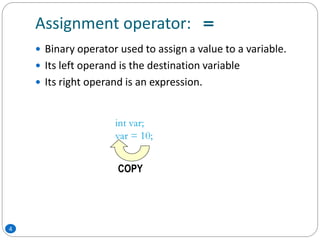 Assignment operator: =
 Binary operator used to assign a value to a variable.
 Its left operand is the destination variable
 Its right operand is an expression.
int var;
var = 10;
COPY
4
 