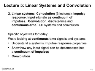 EE-2027 SaS, L5 1/12
Lecture 5: Linear Systems and Convolution
2. Linear systems, Convolution (3 lectures): Impulse
response, input signals as continuum of
impulses. Convolution, discrete-time and
continuous-time. LTI systems and convolution
Specific objectives for today:
We’re looking at continuous time signals and systems
• Understand a system’s impulse response properties
• Show how any input signal can be decomposed into
a continuum of impulses
• Convolution
 