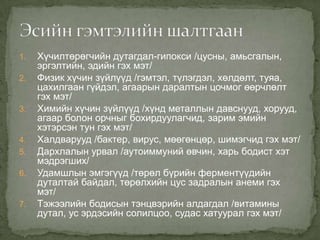 1.
2.

3.

4.
5.
6.

7.

Хүчилтөрөгчийн дутагдал-гипокси /цусны, амьсгалын,
эргэлтийн, эдийн гэх мэт/
Физик хүчин зүйлүүд /гэмтэл, түлэгдэл, хөлдөлт, туяа,
цахилгаан гүйдэл, агаарын даралтын цочмог өөрчлөлт
гэх мэт/
Химийн хүчин зүйлүүд /хүнд металлын давснууд, хорууд,
агаар болон орчныг бохирдуулагчид, зарим эмийн
хэтэрсэн тун гэх мэт/
Халдварууд /бактер, вирус, мөөгөнцөр, шимэгчид гэх мэт/
Дархлалын урвал /аутоиммуний өвчин, харь бодист хэт
мэдрэгших/
Удамшлын эмгэгүүд /төрөл бүрийн ферментүүдийн
дуталтай байдал, төрөлхийн цус задралын анеми гэх
мэт/
Тэжээлийн бодисын тэнцвэрийн алдагдал /витамины
дутал, ус эрдэсийн солилцоо, судас хатуурал гэх мэт/

 