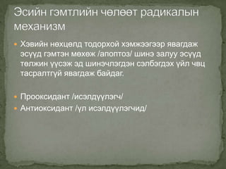  Хэвийн нөхцөлд тодорхой хэмжээгээр явагдаж

эсүүд гэмтэн мөхөж /апоптоз/ шинэ залуу эсүүд
төлжин үүсэж эд шинэчлэгдэн сэлбэгдэх үйл чвц
тасралтгүй явагдаж байдаг.
 Прооксидант /исэлдүүлэгч/
 Антиоксидант /үл исэлдүүлэгчид/

 