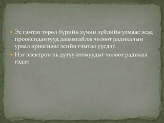  Эс гэмтэх төрөл бүрийн хүчин зүйлийн улмаас эсэд

прооксидантууд давамгайлж чөлөөт радикалын
урвал өрнөснөөс эсийн гэмтэл үүсдэг.
 Нэг электрон нь дутуу атомуудыг чөлөөт радикал
гэдэг.

 
