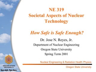 NE 319
Societal Aspects of Nuclear
Technology
How Safe is Safe Enough?
Dr. Jose N. Reyes, Jr.
Department of Nuclear Engineering
Oregon State University
Spring Term 2001
Nuclear Engineering & Radiation Health Physics
Oregon State University

 