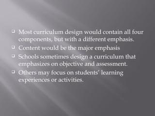  Most curriculum design would contain all four
components, but with a different emphasis.
 Content would be the major emphasis
 Schools sometimes design a curriculum that
emphasizes on objective and assessment.
 Others may focus on students’ learning
experiences or activities.
 