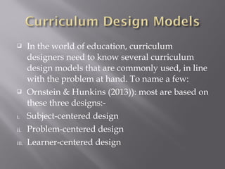  In the world of education, curriculum
designers need to know several curriculum
design models that are commonly used, in line
with the problem at hand. To name a few:
 Ornstein & Hunkins (2013)): most are based on
these three designs:-
i. Subject-centered design
ii. Problem-centered design
iii. Learner-centered design
 